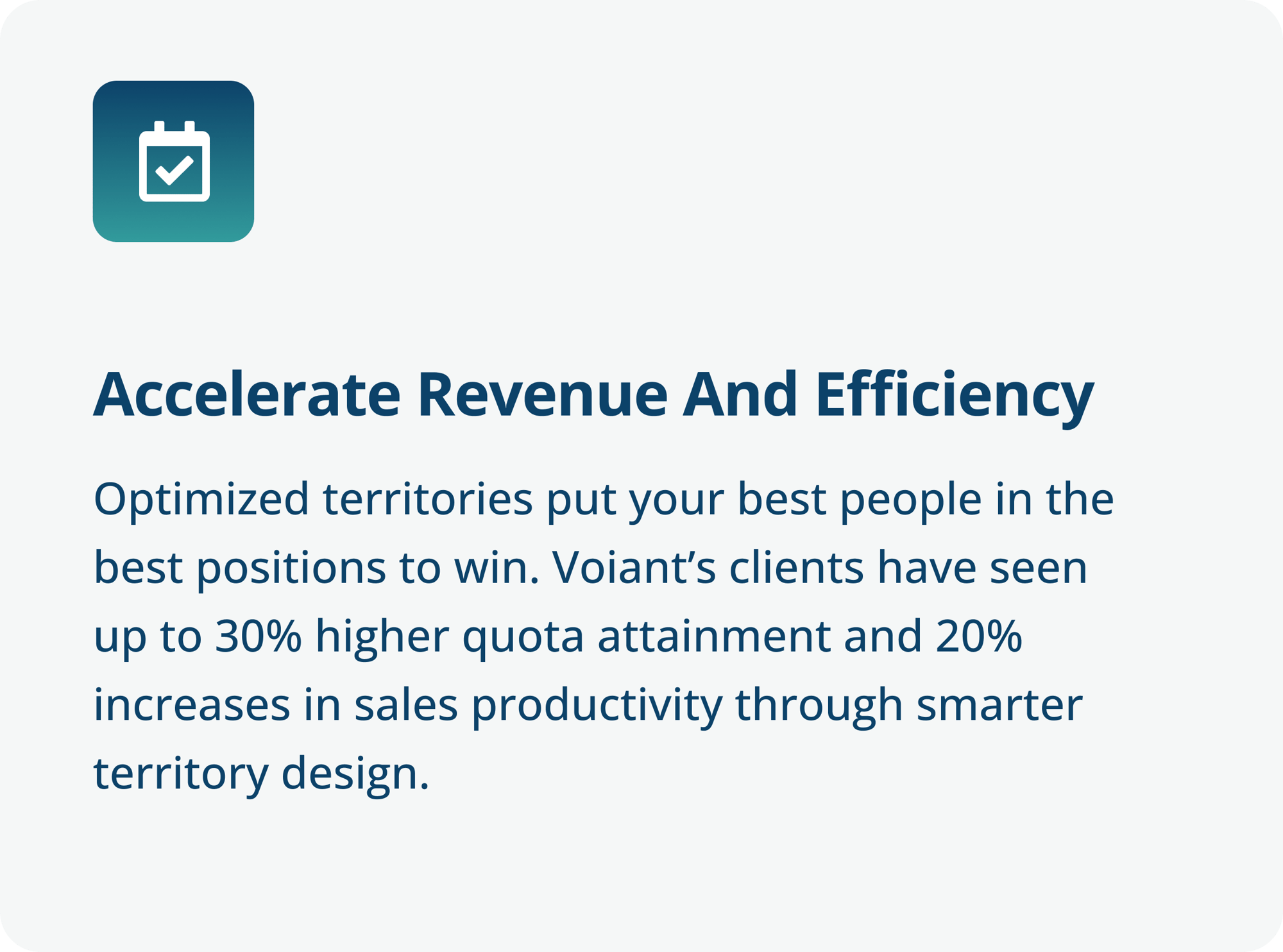Accelerate Revenue and Efficiency - Optimized territories put your best people in the best positions to win. Voiant’s clients have seen up to 30% higher quota attainment and 20% increases in sales productivity through smarter territory design.-4 Accelerate Revenue and Efficiency - Optimized territories put your best people in the best positions to win. Voiant’s clients have seen up to 30% higher quota attainment and 20% increases in sales productivity through smarter territory design.-4